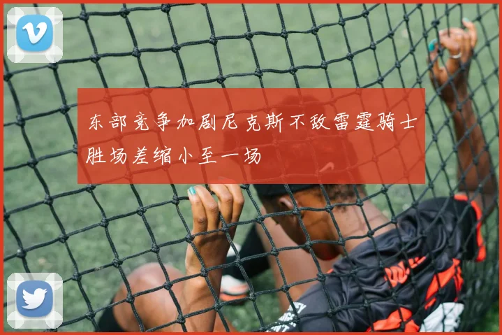 东部竞争加剧尼克斯不敌雷霆骑士胜场差缩小至一场