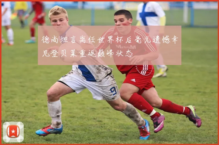 德尚坦言离任世界杯后毫无遗憾幸见登贝莱重返巅峰状态