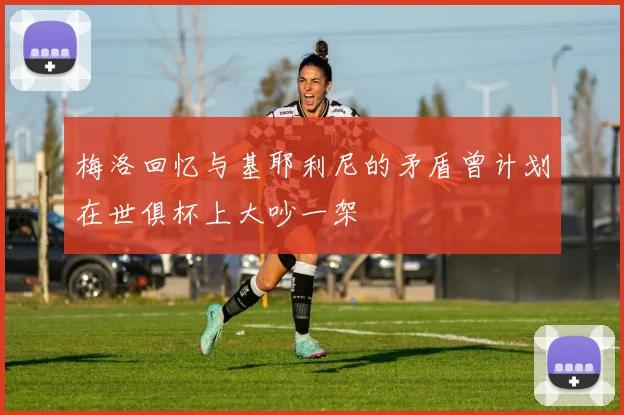 梅洛回忆与基耶利尼的矛盾曾计划在世俱杯上大吵一架
