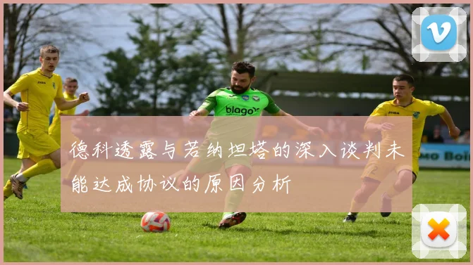 德科透露与若纳坦塔的深入谈判未能达成协议的原因分析