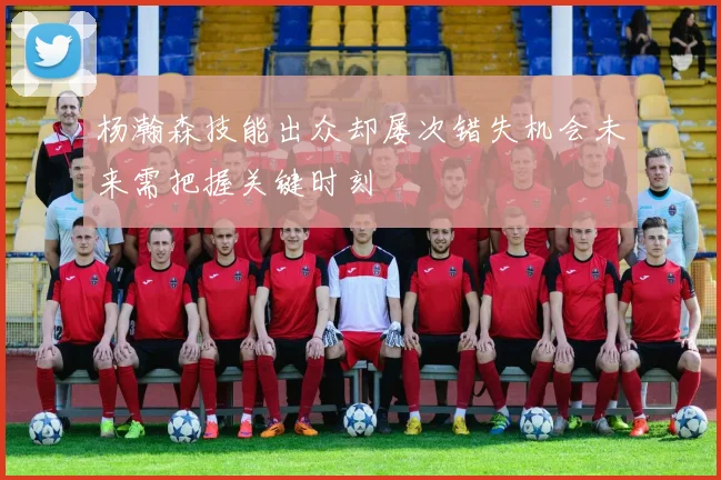 杨瀚森技能出众却屡次错失机会未来需把握关键时刻