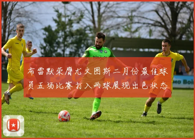 布雷默荣膺尤文图斯二月份最佳球员五场比赛打入两球展现出色状态