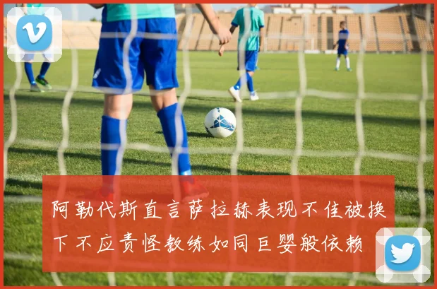 阿勒代斯直言萨拉赫表现不佳被换下不应责怪教练如同巨婴般依赖
