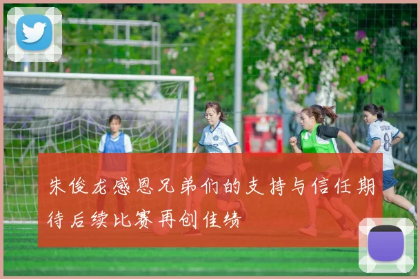 朱俊龙感恩兄弟们的支持与信任期待后续比赛再创佳绩
