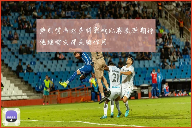 热巴赞韦尔多样影响比赛表现期待他继续发挥关键作用