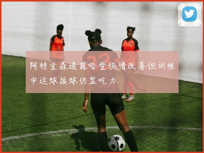 阿特金森透露哈登伤情改善但训练中运球接球仍显吃力