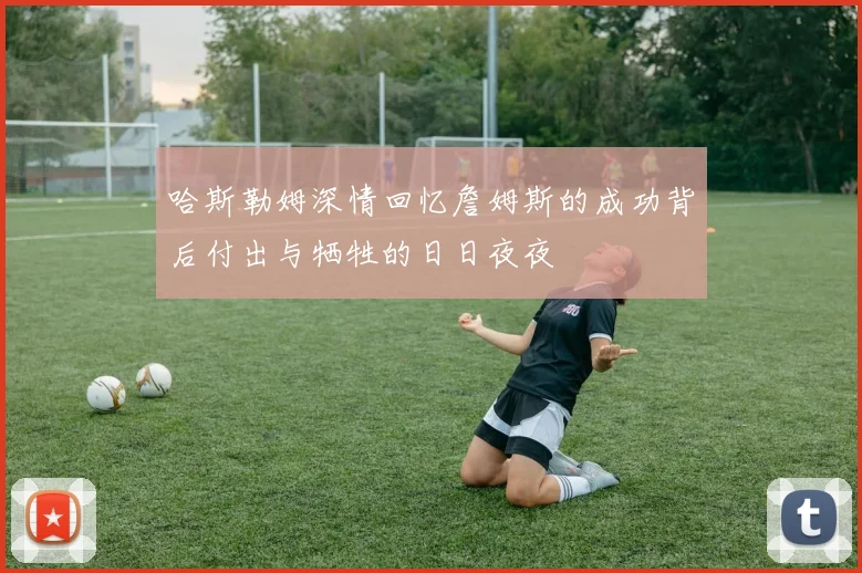 哈斯勒姆深情回忆詹姆斯的成功背后付出与牺牲的日日夜夜