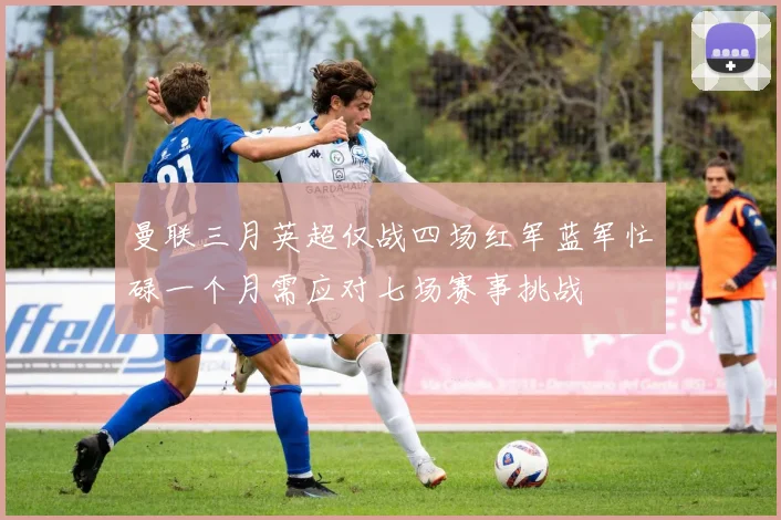 曼联三月英超仅战四场红军蓝军忙碌一个月需应对七场赛事挑战