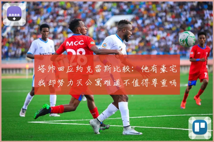 塔帅回应约克雷斯比较：他有豪宅我却努力买公寓难道不值得尊重吗