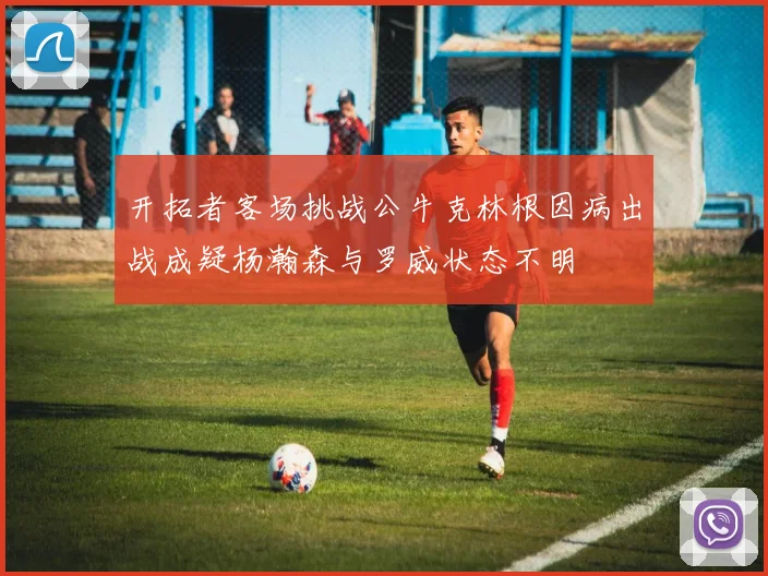 开拓者客场挑战公牛克林根因病出战成疑杨瀚森与罗威状态不明