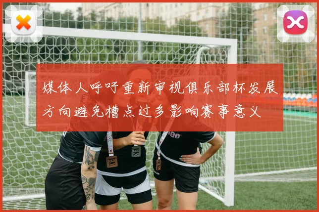 媒体人呼吁重新审视俱乐部杯发展方向避免槽点过多影响赛事意义