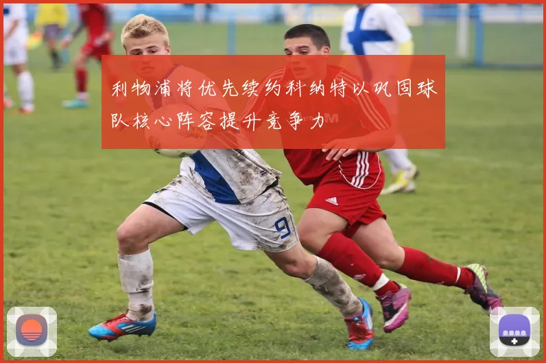 利物浦将优先续约科纳特以巩固球队核心阵容提升竞争力