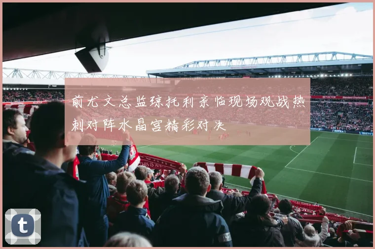 前尤文总监琼托利亲临现场观战热刺对阵水晶宫精彩对决