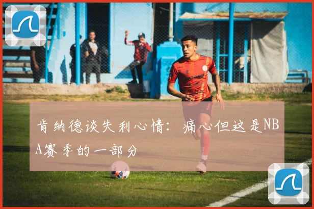 肯纳德谈失利心情：痛心但这是NBA赛季的一部分