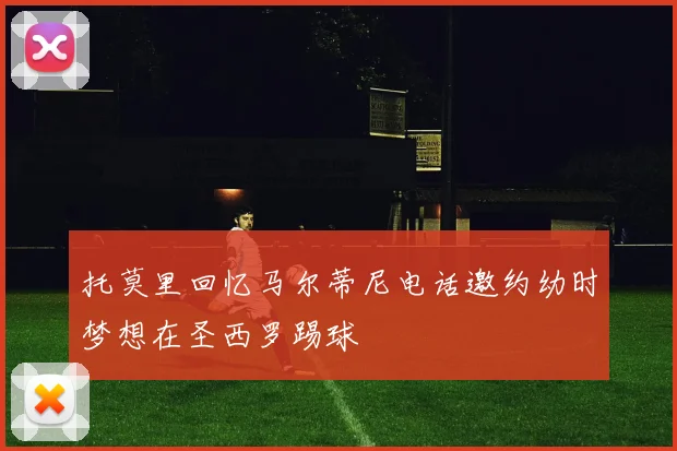 托莫里回忆马尔蒂尼电话邀约幼时梦想在圣西罗踢球