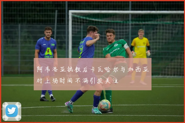阿韦洛亚执教后卡瓦哈尔与加西亚对上场时间不满引发关注